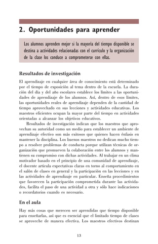2. Oportunidades para aprender
Los alumnos aprenden mejor si la mayoría del tiempo disponible se
destina a actividades relacionadas con el currículo y la organización
de la clase los conduce a comprometerse con ellas.
Resultados de investigación
El aprendizaje en cualquier área de conocimiento está determinado
por el tiempo de exposición al tema dentro de la escuela. La duración del día y del año escolares establece los límites a las oportunidades de aprendizaje de los alumnos. Así, dentro de esos límites,
las oportunidades reales de aprendizaje dependen de la cantidad de
tiempo aprovechado en sus lecciones y actividades educativas. Los
maestros eficientes ocupan la mayor parte del tiempo en actividades
orientadas a alcanzar los objetivos educativos.
Resultados de investigación indican que los maestros que aprovechan su autoridad como un medio para establecer un ambiente de
aprendizaje efectivo son más exitosos que quienes hacen énfasis en
mantener la disciplina. Los buenos maestros no dedican mucho tiempo a resolver problemas de conducta porque utilizan técnicas de organización que promueven la colaboración entre los alumnos y mantienen su compromiso con dichas actividades. Al trabajar en un clima
motivador basado en el principio de una comunidad de aprendizaje,
el docente articula expectativas claras en torno al comportamiento en
el salón de clases en general y la participación en las lecciones y en
las actividades de aprendizaje en particular. Enseña procedimientos
que favorecen la participación comprometida durante las actividades, facilita el paso de una actividad a otra y sólo hace indicaciones
o recordatorios cuando es necesario.

En el aula
Hay más cosas que merecen ser aprendidas que tiempo disponible
para enseñarlas, así que es esencial que el limitado tiempo de clases
se aproveche de manera efectiva. Los maestros efectivos destinan
13

 