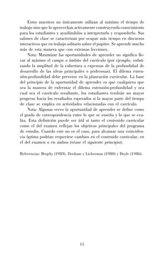 Estos maestros no únicamente utilizan al máximo el tiempo de
trabajo sino que lo aprovechan activamente construyendo conocimiento
para los estudiantes y ayudándolos a interpretarlo y responderlo. Sus
salones de clase se caracterizan por ocupar más tiempo en discursos
interactivos que en trabajo solitario sobre el pupitre. Se aprende mucho
más de esta manera que con extensas lecciones.
Nota: Maximizar las oportunidades de aprender no significa llevar al máximo el campo o ámbito del currículo (por ejemplo, enfatizando la amplitud de la cobertura a expensas de la profundidad de
desarrollo de las ideas principales o poderosas). El dilema extensión-profundidad debe preverse en la planeación curricular. La base
del principio de la oportunidad de aprender es que cualquiera que
sea la manera de enfrentar el dilema extensión-profundidad y sea
cual sea el currículo resultante, los estudiantes tendrán un mayor
progreso hacia los resultados esperados si la mayor parte del tiempo
de clase se emplea en actividades relacionadas con el currículo.
Nota: Algunas veces la oportunidad de aprender se define como
el grado de correspondencia entre lo que se enseña y lo que se evalúa. Esta definición puede ser útil si tanto el contenido curricular
como el del examen reflejan los objetivos principales del programa
de estudio. Cuando este no es el caso, para alcanzar una coincidencia óptima podrían requerirse cambios en el contenido curricular, en
el del examen o en ambos (véase el siguiente principio).
Referencias: Brophy (1983), Denham y Lieberman (1980) y Doyle (1986).

15

 