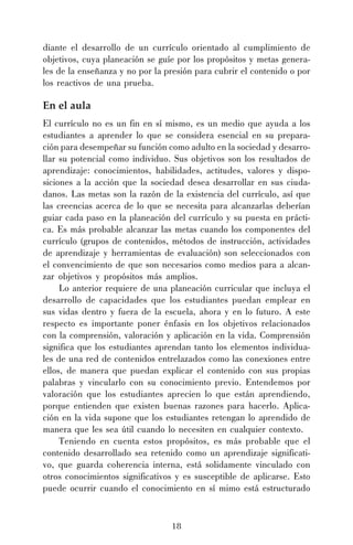 diante el desarrollo de un currículo orientado al cumplimiento de
objetivos, cuya planeación se guíe por los propósitos y metas generales de la enseñanza y no por la presión para cubrir el contenido o por
los reactivos de una prueba.

En el aula
El currículo no es un fin en sí mismo, es un medio que ayuda a los
estudiantes a aprender lo que se considera esencial en su preparación para desempeñar su función como adulto en la sociedad y desarrollar su potencial como individuo. Sus objetivos son los resultados de
aprendizaje: conocimientos, habilidades, actitudes, valores y disposiciones a la acción que la sociedad desea desarrollar en sus ciudadanos. Las metas son la razón de la existencia del currículo, así que
las creencias acerca de lo que se necesita para alcanzarlas deberían
guiar cada paso en la planeación del currículo y su puesta en práctica. Es más probable alcanzar las metas cuando los componentes del
currículo (grupos de contenidos, métodos de instrucción, actividades
de aprendizaje y herramientas de evaluación) son seleccionados con
el convencimiento de que son necesarios como medios para a alcanzar objetivos y propósitos más amplios.
Lo anterior requiere de una planeación curricular que incluya el
desarrollo de capacidades que los estudiantes puedan emplear en
sus vidas dentro y fuera de la escuela, ahora y en lo futuro. A este
respecto es importante poner énfasis en los objetivos relacionados
con la comprensión, valoración y aplicación en la vida. Comprensión
significa que los estudiantes aprendan tanto los elementos individuales de una red de contenidos entrelazados como las conexiones entre
ellos, de manera que puedan explicar el contenido con sus propias
palabras y vincularlo con su conocimiento previo. Entendemos por
valoración que los estudiantes aprecien lo que están aprendiendo,
porque entienden que existen buenas razones para hacerlo. Aplicación en la vida supone que los estudiantes retengan lo aprendido de
manera que les sea útil cuando lo necesiten en cualquier contexto.
Teniendo en cuenta estos propósitos, es más probable que el
contenido desarrollado sea retenido como un aprendizaje significativo, que guarda coherencia interna, está solidamente vinculado con
otros conocimientos significativos y es susceptible de aplicarse. Esto
puede ocurrir cuando el conocimiento en sí mimo está estructurado

18

 