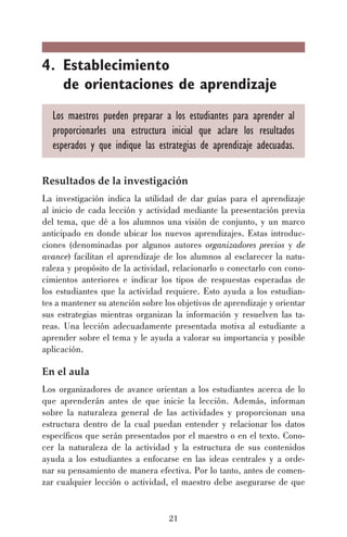 4. Establecimiento
de orientaciones de aprendizaje
Los maestros pueden preparar a los estudiantes para aprender al
proporcionarles una estructura inicial que aclare los resultados
esperados y que indique las estrategias de aprendizaje adecuadas.
Resultados de la investigación
La investigación indica la utilidad de dar guías para el aprendizaje
al inicio de cada lección y actividad mediante la presentación previa
del tema, que dé a los alumnos una visión de conjunto, y un marco
anticipado en donde ubicar los nuevos aprendizajes. Estas introducciones (denominadas por algunos autores organizadores previos y de
avance) facilitan el aprendizaje de los alumnos al esclarecer la naturaleza y propósito de la actividad, relacionarlo o conectarlo con conocimientos anteriores e indicar los tipos de respuestas esperadas de
los estudiantes que la actividad requiere. Esto ayuda a los estudiantes a mantener su atención sobre los objetivos de aprendizaje y orientar
sus estrategias mientras organizan la información y resuelven las tareas. Una lección adecuadamente presentada motiva al estudiante a
aprender sobre el tema y le ayuda a valorar su importancia y posible
aplicación.

En el aula
Los organizadores de avance orientan a los estudiantes acerca de lo
que aprenderán antes de que inicie la lección. Además, informan
sobre la naturaleza general de las actividades y proporcionan una
estructura dentro de la cual puedan entender y relacionar los datos
específicos que serán presentados por el maestro o en el texto. Conocer la naturaleza de la actividad y la estructura de sus contenidos
ayuda a los estudiantes a enfocarse en las ideas centrales y a ordenar su pensamiento de manera efectiva. Por lo tanto, antes de comenzar cualquier lección o actividad, el maestro debe asegurarse de que

21

 