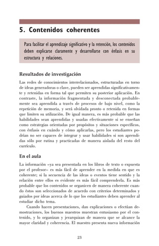5. Contenidos coherentes
Para facilitar el aprendizaje significativo y la retención, los contenidos
deben explicarse claramente y desarrollarse con énfasis en su
estructura y relaciones.
Resultados de investigación
Las redes de conocimientos interrelacionados, estructuradas en torno
de ideas generadoras o clave, pueden ser aprendidas significativamente y retenidas en forma tal que permiten su posterior aplicación. En
contraste, la información fragmentada y desconectada probablemente sea aprendida a través de procesos de bajo nivel, como la
repetición de memoria, y será olvidada pronto o retenida en formas
que limiten su utilización. De igual manera, es más probable que las
habilidades sean aprendidas y usadas efectivamente si se enseñan
como estrategias orientadas por propósitos y situaciones específicos,
con énfasis en cuándo y cómo aplicarlas, pero los estudiantes podrían no ser capaces de integrar y usar habilidades si son aprendidas sólo por rutina y practicadas de manera aislada del resto del
currículo.

En el aula
La información –ya sea presentada en los libros de texto o expuesta
por el profesor– es más fácil de aprender en la medida en que es
coherente; si la secuencia de las ideas o eventos tiene sentido y la
relación entre ellos es evidente es más fácil comprenderla. Es más
probable que los contenidos se organicen de manera coherente cuando éstos son seleccionados de acuerdo con criterios determinados y
guiados por ideas acerca de lo que los estudiantes deben aprender al
estudiar dicho tema.
Cuando hacen presentaciones, dan explicaciones o efectúan demostraciones, los buenos maestros muestran entusiasmo por el contenido, y lo organizan y jerarquizan de manera que se alcance la
mayor claridad y coherencia. El maestro presenta nueva información
23

 
