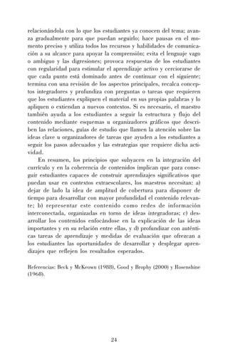 relacionándola con lo que los estudiantes ya conocen del tema; avanza gradualmente para que puedan seguirlo; hace pausas en el momento preciso y utiliza todos los recursos y habilidades de comunicación a su alcance para apoyar la comprensión; evita el lenguaje vago
o ambiguo y las digresiones; provoca respuestas de los estudiantes
con regularidad para estimular el aprendizaje activo y cerciorarse de
que cada punto está dominado antes de continuar con el siguiente;
termina con una revisión de los aspectos principales, recalca conceptos integradores y profundiza con preguntas o tareas que requieren
que los estudiantes expliquen el material en sus propias palabras y lo
apliquen o extiendan a nuevos contextos. Si es necesario, el maestro
también ayuda a los estudiantes a seguir la estructura y flujo del
contenido mediante esquemas u organizadores gráficos que describen las relaciones, guías de estudio que llamen la atención sobre las
ideas clave u organizadores de tareas que ayuden a los estudiantes a
seguir los pasos adecuados y las estrategias que requiere dicha actividad.
En resumen, los principios que subyacen en la integración del
currículo y en la coherencia de contenidos implican que para conseguir estudiantes capaces de construir aprendizajes significativos que
puedan usar en contextos extraescolares, los maestros necesitan: a)
dejar de lado la idea de amplitud de cobertura para disponer de
tiempo para desarrollar con mayor profundidad el contenido relevante; b) representar este contenido como redes de información
interconectada, organizadas en torno de ideas integradoras; c) desarrollar los contenidos enfocándose en la explicación de las ideas
importantes y en su relación entre ellas, y d) profundizar con auténticas tareas de aprendizaje y medidas de evaluación que ofrezcan a
los estudiantes las oportunidades de desarrollar y desplegar aprendizajes que reflejen los resultados esperados.
Referencias: Beck y McKeown (1988), Good y Brophy (2000) y Rosenshine
(1968).

24

 