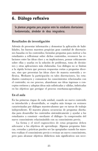 6. Diálogo reflexivo
Se plantean preguntas para propiciar entre los estudiantes disertaciones
fundamentadas, alrededor de ideas integradoras.
Resultados de investigación
Además de presentar información y demostrar la aplicación de habilidades, los buenos maestros propician gran cantidad de disertaciones basadas en los contenidos; formulan preguntas para motivar a los
estudiantes a reflexionar sobre dichos contenidos, reconocer las relaciones entre las ideas clave y su implicaciones, pensar críticamente
sobre ellas y usarlas en la solución de problemas, toma de decisiones y otras aplicaciones más elaboradas. Los diálogos no se limitan
a la rápida lectura que provoca respuestas cortas a preguntas diversas, sino que presentan las ideas clave de manera sostenida y reflexiva. Mediante la participación en tales disertaciones, los estudiantes construyen y comunican los conocimientos relacionados con
el contenido; en ese proceso, abandonan sus ideas ingenuas o conceptos erróneos y adoptan ideas más sofisticadas y válidas, imbricadas
en los objetivos que persigue el proceso enseñanza-aprendizaje.

En el aula
En las primeras etapas de cada unidad, cuando un nuevo contenido
es introducido y desarrollado, se emplea más tiempo en sesiones
caracterizadas por diálogos maestro-alumno que en tareas de trabajo
independiente. El maestro planea secuencias de preguntas diseñadas para desarrollar los contenidos sistemáticamente y ayudar a los
estudiantes a construir –mediante el diálogo– la comprensión del
nuevo conocimiento relacionándolo con su conocimiento previo.
La forma y el nivel cognoscitivo de estas preguntas deben
adecuarse a los objetivos de aprendizaje. Algunas preguntas básicas, cerradas y prácticas pueden ser las apropiadas cuando los maestros evalúan el conocimiento previo o revisan un nuevo conocimiento,
pero para alcanzar objetivos didácticos más significativos son nece-

25

 
