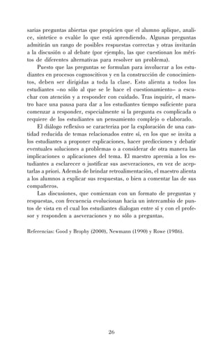sarias preguntas abiertas que propicien que el alumno aplique, analice, sintetice o evalúe lo que está aprendiendo. Algunas preguntas
admitirán un rango de posibles respuestas correctas y otras invitarán
a la discusión o al debate (por ejemplo, las que cuestionan los méritos de diferentes alternativas para resolver un problema).
Puesto que las preguntas se formulan para involucrar a los estudiantes en procesos cognoscitivos y en la construcción de conocimientos, deben ser dirigidas a toda la clase. Esto alienta a todos los
estudiantes –no sólo al que se le hace el cuestionamiento– a escuchar con atención y a responder con cuidado. Tras inquirir, el maestro hace una pausa para dar a los estudiantes tiempo suficiente para
comenzar a responder, especialmente si la pregunta es complicada o
requiere de los estudiantes un pensamiento complejo o elaborado.
El diálogo reflexivo se caracteriza por la exploración de una cantidad reducida de temas relacionados entre sí, en los que se invita a
los estudiantes a proponer explicaciones, hacer predicciones y debatir
eventuales soluciones a problemas o a considerar de otra manera las
implicaciones o aplicaciones del tema. El maestro apremia a los estudiantes a esclarecer o justificar sus aseveraciones, en vez de aceptarlas a priori. Además de brindar retroalimentación, el maestro alienta
a los alumnos a explicar sus respuestas, o bien a comentar las de sus
compañeros.
Las discusiones, que comienzan con un formato de preguntas y
respuestas, con frecuencia evolucionan hacia un intercambio de puntos de vista en el cual los estudiantes dialogan entre sí y con el profesor y responden a aseveraciones y no sólo a preguntas.
Referencias: Good y Brophy (2000), Newmann (1990) y Rowe (1986).

26

 