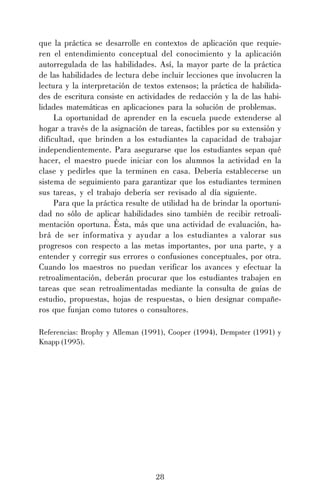que la práctica se desarrolle en contextos de aplicación que requieren el entendimiento conceptual del conocimiento y la aplicación
autorregulada de las habilidades. Así, la mayor parte de la práctica
de las habilidades de lectura debe incluir lecciones que involucren la
lectura y la interpretación de textos extensos; la práctica de habilidades de escritura consiste en actividades de redacción y la de las habilidades matemáticas en aplicaciones para la solución de problemas.
La oportunidad de aprender en la escuela puede extenderse al
hogar a través de la asignación de tareas, factibles por su extensión y
dificultad, que brinden a los estudiantes la capacidad de trabajar
independientemente. Para asegurarse que los estudiantes sepan qué
hacer, el maestro puede iniciar con los alumnos la actividad en la
clase y pedirles que la terminen en casa. Debería establecerse un
sistema de seguimiento para garantizar que los estudiantes terminen
sus tareas, y el trabajo debería ser revisado al día siguiente.
Para que la práctica resulte de utilidad ha de brindar la oportunidad no sólo de aplicar habilidades sino también de recibir retroalimentación oportuna. Ésta, más que una actividad de evaluación, habrá de ser informativa y ayudar a los estudiantes a valorar sus
progresos con respecto a las metas importantes, por una parte, y a
entender y corregir sus errores o confusiones conceptuales, por otra.
Cuando los maestros no puedan verificar los avances y efectuar la
retroalimentación, deberán procurar que los estudiantes trabajen en
tareas que sean retroalimentadas mediante la consulta de guías de
estudio, propuestas, hojas de respuestas, o bien designar compañeros que funjan como tutores o consultores.
Referencias: Brophy y Alleman (1991), Cooper (1994), Dempster (1991) y
Knapp (1995).

28

 