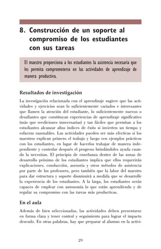 8. Construcción de un soporte al
compromiso de los estudiantes
con sus tareas
El maestro proporciona a los estudiantes la asistencia necesaria que
les permita comprometerse en las actividades de aprendizaje de
manera productiva.
Resultados de investigación
La investigación relacionada con el aprendizaje sugiere que las actividades y ejercicios sean lo suficientemente variados e interesantes
que llamen la atención del estudiante, lo suficientemente nuevos o
desafiantes que constituyan experiencias de aprendizaje significativo
(más que reediciones innecesarias) y tan fáciles que permitan a los
estudiantes alcanzar altos índices de éxito si invierten un tiempo y
esfuerzo razonables. Las actividades pueden ser más efectivas si los
maestros explican primero el trabajo y luego ven ejemplos prácticos
con los estudiantes, en lugar de hacerlos trabajar de manera independiente y controlar después el progreso brindándoles ayuda cuando la necesitan. El principio de enseñanza dentro de las zonas de
desarrollo próximo de los estudiantes implica que ellos requerirán
explicaciones, conducción, asesoría y otros métodos de asistencia
por parte de los profesores, pero también que la labor del maestro
para dar estructura y soporte disminuirá a medida que se desarrolle
la experiencia de los estudiantes. A la larga, los estudiantes serán
capaces de emplear con autonomía lo que están aprendiendo y de
regular su compromiso con las tareas más productivas.

En el aula
Además de bien seleccionadas, las actividades deben presentarse
en forma clara y tener control y seguimiento para lograr el impacto
deseado. En otras palabras, hay que preparar al alumno en la activi-

29

 
