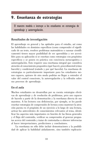 9. Enseñanza de estrategias
El maestro modela e instruye a los estudiantes en estrategias de
aprendizaje y autorregulación.
Resultados de investigación
El aprendizaje en general y las aptitudes para el estudio, así como
las habilidades en dominios específicos (como comprender el significado de un texto, resolver problemas matemáticos o razonar científicamente) tienen mayor posibilidad de ser aprendidas y ser accesibles para su aplicación si se enseñan como estrategias con propósitos
específicos y se ponen en práctica con conciencia metacognitiva y
autorregulación. Esto requiere una enseñanza integral que considera
atención al conocimiento propositivo (qué hacer), procedimental (cómo
hacerlo) y condicional (cuándo y por qué hacerlo). La enseñanza de
estrategias es particularmente importante para los estudiantes menos capaces, quienes de otro modo podrían no llegar a entender el
valor del control consciente, la autorregulación y la reflexión sobre
sus procesos de aprendizaje.

En el aula
Muchos estudiantes no desarrollan por su cuenta estrategias efectivas de aprendizaje y de resolución de problemas, pero son capaces
de hacerlo a partir de la demostración y la enseñanza directa de sus
maestros. A los lectores con deficiencias, por ejemplo, se les puede
enseñar estrategias de comprensión de lectura como mantener la atención puesta en el propósito de un ejercicio a lo largo de una lectura,
activar los antecedentes de conocimientos relevantes al tema, identificar los aspectos más importantes en función de las líneas generales
y el flujo del contenido, verificar su comprensión al generar preguntas acerca del contenido y tratar de contestarlas u obtener inferencias
al hacer interpretaciones, predicciones y conclusiones.
La enseñanza no sólo debe incluir demostraciones y la posibilidad de aplicar la habilidad aisladamente, sino también explicacio-

33

 