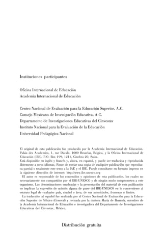 Instituciones participantes
Oficina Internacional de Educación
Academia Internacional de Educación
Centro Nacional de Evaluación para la Educación Superior, A.C.
Consejo Mexicano de Investigación Educativa, A.C.
Departamento de Investigaciones Educativas del Cinvestav
Instituto Nacional para la Evaluación de la Educación
Universidad Pedagógica Nacional

El original de esta publicación fue producido por la Academia Internacional de Educación,
Palais des Académies, 1, rue Ducale, 1000 Bruselas, Bélgica, y la Oficina Internacional de
Educación (IBE), P.O. Box 199, 1211, Ginebra 20, Suiza.
Está disponible en inglés y francés y, ahora, en español, y puede ser traducida y reproducida
libremente a otros idiomas. Favor de enviar una copia de cualquier publicación que reproduzca parcial o totalmente este texto a la IAE y el IBE. Puede consultarse en formato impreso en
la siguiente dirección de internet: http://www.ibe.unesco.org
El autor es responsable de los contenidos y opiniones de esta publicación, los cuales no
necesariamente son compartidos por el IBE-UNESCO y de ningún modo comprometen a este
organismo. Las denominaciones empleadas y la presentación del material de esta publicación
no implican la expresión de opinión alguna de parte del IBE-UNESCO en lo concerniente al
estatuto legal de cualquier país, ciudad o área, de sus autoridades, fronteras o límites.
La traducción al español fue realizada por el Centro Nacional de Evaluación para la Educación Superior de México (Ceneval) y revisada por la doctora María de Ibarrola, miembro de
la Academia Internacional de Educación e investigadora del Departamento de Investigaciones
Educativas del Cinvestav, México.

Distribución gratuita

 