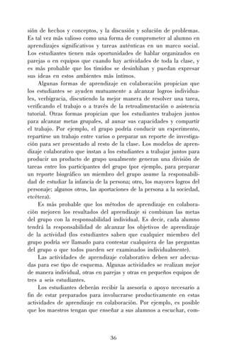 sión de hechos y conceptos, y la discusión y solución de problemas.
Es tal vez más valioso como una forma de comprometer al alumno en
aprendizajes significativos y tareas auténticas en un marco social.
Los estudiantes tienen más oportunidades de hablar organizados en
parejas o en equipos que cuando hay actividades de toda la clase, y
es más probable que los tímidos se desinhiban y puedan expresar
sus ideas en estos ambientes más íntimos.
Algunas formas de aprendizaje en colaboración propician que
los estudiantes se ayuden mutuamente a alcanzar logros individuales, verbigracia, discutiendo la mejor manera de resolver una tarea,
verificando el trabajo o a través de la retroalimentación o asistencia
tutorial. Otras formas propician que los estudiantes trabajen juntos
para alcanzar metas grupales, al aunar sus capacidades y compartir
el trabajo. Por ejemplo, el grupo podría conducir un experimento,
repartirse un trabajo entre varios o preparar un reporte de investigación para ser presentado al resto de la clase. Los modelos de aprendizaje colaborativo que instan a los estudiantes a trabajar juntos para
producir un producto de grupo usualmente generan una división de
tareas entre los participantes del grupo (por ejemplo, para preparar
un reporte biográfico un miembro del grupo asume la responsabilidad de estudiar la infancia de la persona; otro, los mayores logros del
personaje; algunos otros, las aportaciones de la persona a la sociedad,
etcétera).
Es más probable que los métodos de aprendizaje en colaboración mejoren los resultados del aprendizaje si combinan las metas
del grupo con la responsabilidad individual. Es decir, cada alumno
tendrá la responsabilidad de alcanzar los objetivos de aprendizaje
de la actividad (los estudiantes saben que cualquier miembro del
grupo podría ser llamado para contestar cualquiera de las preguntas
del grupo o que todos pueden ser examinados individualmente).
Las actividades de aprendizaje colaborativo deben ser adecuadas para ese tipo de esquema. Algunas actividades se realizan mejor
de manera individual, otras en parejas y otras en pequeños equipos de
tres a seis estudiantes.
Los estudiantes deberán recibir la asesoría o apoyo necesario a
fin de estar preparados para involucrarse productivamente en estas
actividades de aprendizaje en colaboración. Por ejemplo, es posible
que los maestros tengan que enseñar a sus alumnos a escuchar, com-

36

 
