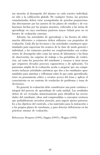 tan atención al desempeño del alumno en cada reactivo individual,
no sólo a la calificación global). De cualquier forma, las pruebas
estandarizadas deben estar acompañadas de pruebas proporcionadas directamente por los autores de los planes de estudios y de evaluaciones hechas por los propios maestros, enfocadas a las metas de
aprendizaje en cuya enseñanza pusieron mayor énfasis pero no en
fuentes de evaluación externas.
Además, las actividades de aprendizaje y las fuentes de información diferentes a exámenes deben utilizarse con propósitos de
evaluación. Cada día las lecciones y las actividades constituyen oportunidades para supervisar los avances de la clase de modo general e
individual, y los exámenes pueden ser complementados con evaluaciones de desempeño tales como las tareas de laboratorio y las listas
de observación, las carpetas de trabajo o los portafolios de evidencias, así como los proyectos del estudiante y ensayos u otras tareas
que requieren elevados procesos cognoscitivos y de aplicación. Un
panorama amplio de la evaluación ayuda a asegurar que sus componentes incluyan actividades auténticas que den a los estudiantes oportunidades para sintetizar y reflexionar sobre lo que están aprendiendo,
tener un pensamiento crítico y creativo acerca del tema y aplicar el
conocimiento en un contexto de resolución de problemas y toma de
decisiones.
En general, la evaluación debe considerarse una parte continua e
integral del proceso de aprendizaje de cada unidad. Los resultados
deben de ser revisados minuciosamente para identificar las necesidades del estudiante, ideas mal comprendidas o conceptos erróneos
que probablemente necesiten atención, para sugerir ajustes potenciales a los objetivos del currículo, a los materiales para la instrucción o
a los propios planes de enseñanza, y para detectar deficiencias en las
prácticas mismas de evaluación.
Referencias: Dempster (1991), Stiggins (1997) y Wiggins (1993).

40

 