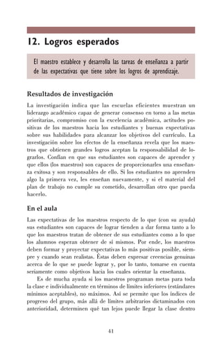 12. Logros esperados
El maestro establece y desarrolla las tareas de enseñanza a partir
de las expectativas que tiene sobre los logros de aprendizaje.
Resultados de investigación
La investigación indica que las escuelas eficientes muestran un
liderazgo académico capaz de generar consenso en torno a las metas
prioritarias, compromiso con la excelencia académica, actitudes positivas de los maestros hacia los estudiantes y buenas expectativas
sobre sus habilidades para alcanzar los objetivos del currículo. La
investigación sobre los efectos de la enseñanza revela que los maestros que obtienen grandes logros aceptan la responsabilidad de lograrlos. Confían en que sus estudiantes son capaces de aprender y
que ellos (los maestros) son capaces de proporcionarles una enseñanza exitosa y son responsables de ello. Si los estudiantes no aprenden
algo la primera vez, les enseñan nuevamente, y si el material del
plan de trabajo no cumple su cometido, desarrollan otro que pueda
hacerlo.

En el aula
Las expectativas de los maestros respecto de lo que (con su ayuda)
sus estudiantes son capaces de lograr tienden a dar forma tanto a lo
que los maestros tratan de obtener de sus estudiantes como a lo que
los alumnos esperan obtener de sí mismos. Por ende, los maestros
deben formar y proyectar expectativas lo más positivas posible, siempre y cuando sean realistas. Éstas deben expresar creencias genuinas
acerca de lo que se puede lograr y, por lo tanto, tomarse en cuenta
seriamente como objetivos hacia los cuales orientar la enseñanza.
Es de mucha ayuda si los maestros programan metas para toda
la clase e individualmente en términos de límites inferiores (estándares
mínimos aceptables), no máximos. Así se permite que los índices de
progreso del grupo, más allá de límites arbitrarios dictaminados con
anterioridad, determinen qué tan lejos puede llegar la clase dentro

41

 