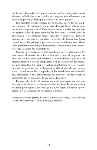 del tiempo disponible. Se pueden mantener las expectativas sobre
alumnos individuales si se verifica su progreso detenidamente y se
hace hincapié en el desempeño actual y no en el pasado.
Los maestros deben esperar, por lo menos, que todos sus alumnos progresen lo suficiente como para desempeñarse satisfactoriamente en el siguiente nivel. Esto implica hacer a todos los estudiantes responsables de participar en las lecciones y actividades de
aprendizaje y de entregar tareas cuidadas y completas. También
implica que, además de los otros elementos de buena enseñanza
resumidos en los principios precedentes, los estudiantes con dificultades recibirán tanto tiempo, instrucción y aliento como sean necesarios para alcanzar las expectativas.
Cuando la enseñanza se individualiza y se retroalimenta a los
estudiantes, el maestro debe hacer hincapié en que el progreso continuo del alumno tiene por referencia su conocimiento previo, y de
ninguna manera el de sus compañeros o el que establecen los exámenes normalizados. En lugar de evaluar simplemente niveles relativos
de éxito, el profesor puede diagnosticar dificultades de aprendizaje
y dar retroalimentación apropiada. Si los estudiantes no entienden
una explicación o una demostración, los maestros pueden repetir la
instrucción (si es necesario de un modo diferente).
En general el éxito del profesor aumenta cuando piensa que puede ampliar el alcance de sus estudiantes mediante la estimulación y
el aliento para lograr tanto como puedan, en lugar de intentar «protegerlos» de la sensación de vergüenza o fracaso.
Referencias: Brophy (1998), Creemers y Scheerens (1989), Good y Brophy
(2000), Shuell (1996) y Teddlie y Stringfield (1993).

42

 