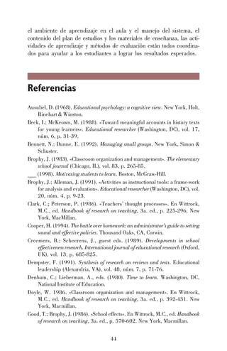 el ambiente de aprendizaje en el aula y el manejo del sistema, el
contenido del plan de estudios y los materiales de enseñanza, las actividades de aprendizaje y métodos de evaluación están todos coordinados para ayudar a los estudiantes a lograr los resultados esperados.

Referencias
Ausubel, D. (1968). Educational psychology: a cognitive view. New York, Holt,
Rinehart & Winston.
Beck, I.; McKeown, M. (1988). «Toward meaningful accounts in history texts
for young learners». Educational researcher (Washington, DC), vol. 17,
núm. 6, p. 31-39.
Bennett, N.; Dunne, E. (1992). Managing small groups. New York, Simon &
Schuster.
Brophy, J. (1983). «Classroom organization and management». The elementary
school journal (Chicago, IL), vol. 83, p. 265-85.
___ (1998). Motivating students to learn. Boston, McGraw-Hill.
Brophy, J.; Alleman, J. (1991). «Activities as instructional tools: a frame-work
for analysis and evaluation». Educational researcher (Washington, DC), vol.
20, núm. 4, p. 9-23.
Clark, C.; Peterson, P. (1986). «Teachers’ thought processes». En Wittrock,
M.C., ed. Handbook of research on teaching, 3a. ed., p. 225-296. New
York, MacMillan.
Cooper, H. (1994). The battle over homework: an administrator’s guide to setting
sound and effective policies. Thousand Oaks, CA, Corwin.
Creemers, B.; Scheerens, J., guest eds. (1989). Developments in school
effectiveness research. International journal of educational research (Oxford,
UK), vol. 13, p. 685-825.
Dempster, F. (1991). Synthesis of research on reviews and tests. Educational
leadership (Alexandria, VA), vol. 48, núm. 7, p. 71-76.
Denham, C.; Lieberman, A., eds. (1980). Time to learn. Washington, DC,
National Institute of Education.
Doyle, W. 1986. «Classroom organization and management». En Wittrock,
M.C., ed. Handbook of research on teaching, 3a. ed., p. 392-431. New
York, Macmillan.
Good, T.; Brophy, J. (1986). «School effects». En Wittrock, M.C., ed. Handbook
of research on teaching, 3a. ed., p. 570-602. New York, Macmillan.
44

 
