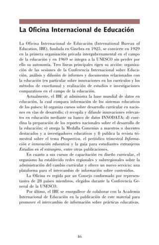 La Oficina Internacional de Educación
La Oficina Internacional de Educación (International Bureau of
Education, IBE), fundada en Ginebra en 1925, se convierte en 1929
en la primera organización privada intergubernamental en el campo
de la educación y en 1969 se integra a la UNESCO sin perder por
ello su autonomía. Tres líneas principales rigen su acción: organización de las sesiones de la Conferencia Internacional sobre Educación, análisis y difusión de informes y documentos relacionados con
la educación (en particular sobre innovaciones en los currículos y los
métodos de enseñanza) y realización de estudios e investigaciones
comparativos en el campo de la educación.
Actualmente, el IBE a) administra la base mundial de datos en
educación, la cual compara información de los sistemas educativos
de los países; b) organiza cursos sobre desarrollo curricular en naciones en vías de desarrollo; c) recopila y difunde innovaciones relevantes en educación mediante su banco de datos INNODATA; d) coordina la preparación de los reportes nacionales sobre el desarrollo de
la educación; e) otorga la Medalla Comenius a maestros o docentes
destacados y a investigadores educativos y f) publica la revista trimestral sobre el tema Prospectiva, el periódico trimestral Información e innovación educativa y la guía para estudiantes extranjeros
Estudios en el extranjero, entre otras publicaciones.
En cuanto a sus cursos de capacitación en diseño curricular, el
organismo ha establecido redes regionales y subrregionales sobre la
administración del cambio curricular y ofrece un nuevo servicio: una
plataforma para el intercambio de información sobre contenidos.
La Oficina es regida por un Consejo conformado por representantes de 28 países miembros, elegidos durante la Conferencia General de la UNESCO.
Por último, el IBE se enorgullece de colaborar con la Academia
Internacional de Educación en la publicación de este material para
promover el intercambio de información sobre prácticas educativas.

46

 