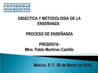 DIDÁCTICA Y METODOLOGÍA DE LA
ENSEÑANZA 
PROCESO DE ENSEÑANZA
PRESENTA:
Mtro. Pablo Martínez Castillo
 México, D. F. 08 de Marzo de 2014
 