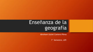 Enseñanza de la 
geografía 
Abraham Uzziel Cantero Pérez 
7° Semestre, LEP. 
 