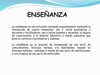 ENSEÑANZA
La enseñanza es una actividad realizada conjuntamente mediante la
interacción de cuatro elementos: uno o varios profesores o
docentes o facilitadores, uno o varios alumnos o docentes, el objeto
de conocimiento, y el entorno educativo o mundo educativo que
pone en contacto a profesores y alumnos.
La enseñanza es el proceso de transmisión de una serie de
conocimientos, técnicas, normas, y/o habilidades, basado en
diversos métodos, realizado a través de una serie de instituciones,
y con el apoyo de una serie de materiales.
 