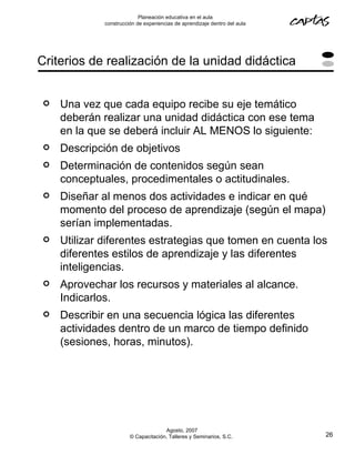 Planeación educativa en el aula
             construcción de experiencias de aprendizaje dentro del aula




Criterios de realización de la unidad didáctica


   Una vez que cada equipo recibe su eje temático
    deberán realizar una unidad didáctica con ese tema
    en la que se deberá incluir AL MENOS lo siguiente:
   Descripción de objetivos
   Determinación de contenidos según sean
    conceptuales, procedimentales o actitudinales.
   Diseñar al menos dos actividades e indicar en qué
    momento del proceso de aprendizaje (según el mapa)
    serían implementadas.
   Utilizar diferentes estrategias que tomen en cuenta los
    diferentes estilos de aprendizaje y las diferentes
    inteligencias.
   Aprovechar los recursos y materiales al alcance.
    Indicarlos.
   Describir en una secuencia lógica las diferentes
    actividades dentro de un marco de tiempo definido
    (sesiones, horas, minutos).




                                     Agosto, 2007
                       © Capacitación, Talleres y Seminarios, S.C.         26
 