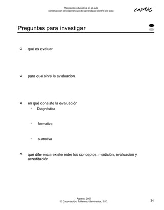 Planeación educativa en el aula
                construcción de experiencias de aprendizaje dentro del aula




Preguntas para investigar


   qué es evaluar




   para qué sirve la evaluación




   en qué consiste la evaluación
        Diagnóstica



         formativa



         sumativa



   qué diferencia existe entre los conceptos: medición, evaluación y
    acreditación




                                        Agosto, 2007
                          © Capacitación, Talleres y Seminarios, S.C.         34
 