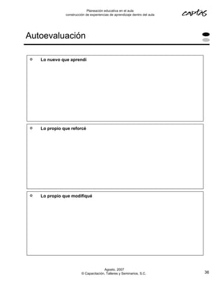 Planeación educativa en el aula
               construcción de experiencias de aprendizaje dentro del aula




Autoevaluación

   Lo nuevo que aprendí




   Lo propio que reforcé




   Lo propio que modifiqué




                                       Agosto, 2007
                         © Capacitación, Talleres y Seminarios, S.C.         36
 