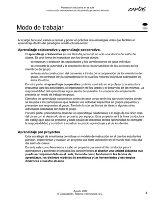 Planeación educativa en el aula
                       construcción de experiencias de aprendizaje dentro del aula




Modo de trabajar
A lo largo del curso vamos a revisar y poner en práctica dos estrategias útiles que facilitan el
aprendizaje dentro del paradigma constructivista-social:

Aprendizaje colaborativo y aprendizaje cooperativo.
      El aprendizaje colaborativo es una filosofía personal, no solo una técnica del salón de
      clases. Es una forma de interactuar con los demás donde:
      •    se respetan y destacan las capacidades y las contribuciones de cada individuo;
      •    se comparte la autoridad y la aceptación de la responsabilidad de las acciones de los
      miembros del grupo;
      •    se basa en la construcción del consenso a través de la cooperación de los miembros del
           grupo, en contraste con la competencia en la cual los mejores individuos sobresalen de
           entre los otros.
      Por otra parte, el aprendizaje cooperativo continúa centrado en el profesor y la estructura
      propuesta para las actividades, la organización de las tareas y el desarrollo de las mismas. La
      responsabilidad del aprendizaje sigue siendo del maestro. La cooperación simplemente
      presenta un modo de trabajo en grupo.
      Ejemplos de aprendizaje cooperativo dentro de este curso serán los ejercicios breves donde
      se les pida a los participantes que realicen una actividad específica en grupos pequeños y
      presenten sus respuestas al grupo. También lo son las lluvias de ideas y algunas otras
      actividades realizadas con todo el grupo.
      Por otra parte, pretendemos alcanzar un aprendizaje colaborativo a lo largo de los cinco días
      del curso con el desarrollo de un proyecto por equipos. Este proyecto será la línea conductora
      del trabajo que aquí se presente y cada equipo de maestros tendrá oportunidad de compartir
      la responsabilidad y contribuir a construir su propio aprendizaje y el de los demás.


Aprendizaje por proyectos
      Esta estrategia de enseñanza constituye un modelo de instrucción en el que los estudiantes
      planean, implementan y evalúan un proyecto que tiene aplicación en el mundo real, más allá
      del salón de clases.
      Durante este curso llevaremos a cabo un proyecto que será el hilo conductor para ir
      aprendiendo y poniendo en práctica los conocimientos al diseñar una unidad didáctica que
      pueda ser implementada en el aula, tomando como fundamento las teorías de
      aprendizaje, los distintos modelos de enseñanza y las herramientas y estrategias
      didácticas a nuestro alcance.




                                               Agosto, 2007
                                 © Capacitación, Talleres y Seminarios, S.C.                            4
 