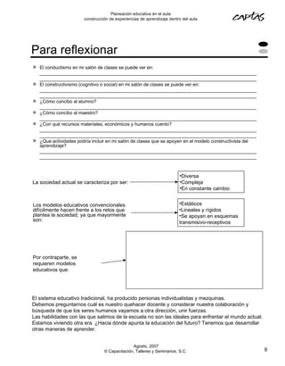 Planeación educativa en el aula
                        construcción de experiencias de aprendizaje dentro del aula




Para reflexionar
   El conductismo en mi salón de clases se puede ver en:
    ____________________________________________________________________________________
    ____________________________________________________________________________________
   El constructivismo (cognitivo o social) en mi salón de clases se puede ver en:
    ____________________________________________________________________________________
    ____________________________________________________________________________________
   ¿Cómo concibo al alumno?
    ____________________________________________________________________________________
   ¿Cómo concibo al maestro?
    ____________________________________________________________________________________
   ¿Con qué recursos materiales, económicos y humanos cuento?
    ____________________________________________________________________________________
    ____________________________________________________________________________________
   ¿Que actividades podría incluir en mi salón de clases que se apoyen en el modelo constructivista del
    aprendizaje?
    ____________________________________________________________________________________
    ____________________________________________________________________________________



                                                                         •Diversa
La sociedad actual se caracteriza por ser:                               •Compleja
                                                                         •En constante cambio


Los modelos educativos convencionales                                    •Estáticos
difícilmente hacen frente a los retos que                                •Lineales y rígidos
plantea la sociedad, ya que mayormente                                   •Se apoyan en esquemas
son:                                                                     transmisivo-receptivos




Por contraparte, se
requieren modelos
educativos que:




El sistema educativo tradicional, ha producido personas individualistas y mezquinas.
Debemos preguntarnos cuál es nuestro quehacer docente y considerar nuestra colaboración y
búsqueda de que los seres humanos vayamos a otra dirección, unir fuerzas.
Las habilidades con las que salimos de la escuela no son las ideales para enfrentar el mundo actual.
Estamos viviendo otra era. ¿Hacia dónde apunta la educación del futuro? Tenemos que desarrollar
otras maneras de aprender.


                                                Agosto, 2007
                                  © Capacitación, Talleres y Seminarios, S.C.                              9
 