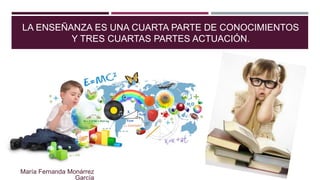 LA ENSEÑANZA ES UNA CUARTA PARTE DE CONOCIMIENTOS
Y TRES CUARTAS PARTES ACTUACIÓN.
María Fernanda Monárrez
García
 