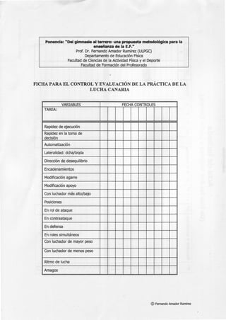 Ponencia: "Del gimnasio al terrero: una propuesta metodológica para la
enseñanza de la E.F."
Prof. Dr. Fernando Amador Ramírez (ULPGC)
Departamento de Educación Física
Facultad de Ciencias de la Actividad Física y el Deporte
Facultad de Formación del Profesorado
FICHA PARA EL CONTROL Y EVALUACIÓN DE LA PRÁCTICA DE LA
LUCHA CANARIA
VARIABLES FECHA CONTROLES
TAREA:
Rapidez de ejecución
Rapidez en la toma de
decisión
Automatización
Lateralidad: dcha/izqda
Dirección de desequilibrio
Encadenamientos
Modificación agarre
Modificación apoyo
Con luchador más alto/bajo
Posiciones
En rol de ataque
En contraataque
En defensa
En roles simultáneos
Con luchador de mayor peso
Con luchador de menos peso
Ritmo de lucha
Amagos
© Fernando Amador Ramírez
 