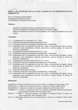 Prof. Dr. Fernando Amador Ramírez
Departamento de Educación Física
Universidad de Las Palmas de Gran Canaria
Objetivos:
Aprender las condiciones para crear situaciones educativas de lucha.
Conocer la finalidad de la enseñanza de la lucha en las diferentes etapas.
·''
Saber las características de cada uno de los parámetros de las etapas de enseñanza de la Lucha
Canaria.
Contenidos:
11.1 La enseñanza de la Lucha entre los 6 y 7 años.
11.1.1 Condiciones para crear una situación educativa de lucha.
11.1.2 Contenidos de esta fase: conceptuales, procedimentales y actitudinales.
11.1.3 Características de los componentes de esta fase: reglas, reconocimiento del espacio, tiempo,
puntuación, roles sociomotores, sub-roles sociomotores, acciones técnicas, la relación de
oposición y Meta/blanco.
11.2 La enseñanza de la Lucha Canaria entre los 8 y 9 años.
11.2.1 Contenidos de esta fase: conceptuales, procedimentales y actitudinales.
11.2.2 Características de los componentes de esta fase: reglas, reconocimiento del espacio, tiempo,
puntuación, roles sociomotores, sub-roles sociomotores, acciones técnicas, la relación de
oposición y Meta/blanco.
11.3 La enseñanza de la Lucha Canaria entre los 1Oy 12 años.
11.3.1 Contenidos de esta fase: conceptuales, procedimentales y actitudinales.
11.3.2 Características de los componentes de esta fase: reglas, reconocimiento del espacio, tiempo,
puntuación, roles sociomotores, sub-roles sociomotores, acciones técnicas, la relación de
oposición y Meta/blanco.
11.4 La fase del dominio técnico-táctico.
11.4.1 Contenidos de esta fase: conceptuales, procedimentales y actitudinales.
11.4.2 Características de los componentes de esta fase: reglas, reconocimiento del espacio, tiempo,
puntuación, roles sociomotores, sub-roles sociomotores, acciones técnicas, la relación de
oposición y Meta/blanco.
Bibliografía:
AMADOR, F.: Manual completo de Lucha Canaria. Edeca. Las Palmas de Gran Canaria, 1996.
BAÑUELOS, F.: Didáctica de la Educación Física y el Deporte. Gymnos. Madrid, 1989.
BLÁZQUEZ, D.: Iniciación a los deportes de equipo. Martínez Roca. Barcelona, 1986.
CABRERA, D. y RUIZ, G.: Educación Física y su Didáctica. Manuales docentes universitarios.
Universidad de Las Palmas de Gran Canaria, 2002.
DEVÍS, J. Y PEIRÓ, C.: Nuevas perspectivas curriculares en Educación Física: la salud y los
juegos modificados. Inde. Barcelona, 1992.
GIL, P.A.: Metodología didáctica de las actividades fisicas y deportivas. Fundación Vipren. Cádiz,
2001.
©Fernando Amador Ramírez
 