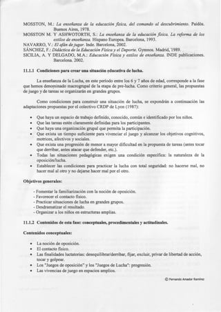 MOSSTON, M.: La enseñanza de la educación fisica, del comando al descubrimiento. Paidós.
Buenos Aires, 1978.
MOSSTON M. Y ASHWOTORTH, S.: La enseñanza de la educación fisica. La reforma de los
estilos de enseñanza. Hispano Europea. Barcelona, 1993.
NAVARRO, V.: El afán dejugar. Inde. Barcelona, 2002.
SÁNCHEZ, F.: Didáctica de la Educación Física y el Deporte. Gymnos. Madrid;1989. ...
SICILIA, A. Y DELGADO, M.A.: Educación Física y estilos de enseñanza. INDE publicaciones.
Barcelona. 2002.
11.1.1 Condiciones para crear una situación educativa de lucha.
La enseñanza de la Lucha, en este período entre los 6 y 7 años de edad, corresponde a la fase
que hemos deno~inado macrogrupal de la etapa de pre-lucha. Como criterio general, las propuestas
de juego y de tareas se organizarán en grandes grupos.
Como condiciones para construir una situación de lucha, se expondrán a continuación las
adaptaciones propuestas por el colectivo CRDP de Lyon (1987):
• Que haya un espacio de trabajo definido, conocido, común e identificado por los niños.
• Que las tareas estén claramente definidas para los participantes.
• Que haya una organización grupal que permita la participación.
• Que exista un tiempo suficiente para vivenciar el juego y alcanzar los objetivos cognitivos,
motrices, afectivos y sociales.
• Que exista una progresión de menor a mayor dificultad en la propuesta de tareas (antes tocar
que derribar, antes atacar que defender, etc.).
• Todas las situaciones pedagógicas exigen una condición específica: la naturaleza de la
oposición/lucha.
• Establecer las condiciones para practicar la lucha con total seguridad: no hacerse mal, no
hacer mal al otro y no dejarse hacer mal por el otro.
Objetivos generales:
- Fomentar la familiarización con la noción de oposición.
-Favorecer el contacto fisico.
- Practicar situaciones de lucha en grandes grupos.
- Desdramatizar el resultado.
-Organizar a los niños en estructuras amplias.
11.1.2 Contenidos de esta fase: conceptuales, procedimentales y actitudinales.
Contenidos conceptuales:
• La noción de oposición.
• El contacto fisico.
• Las finalidades luctatorias: desequilibrar/derribar, fijar, excluir, privar de libertad de acción,
tocar y golpear.
• Los "Juegos de oposición" y los "Juegos de Lucha": progresión.
• Las vivencias de juego en espacios amplios.
©Fernando Amador Ramírez
 