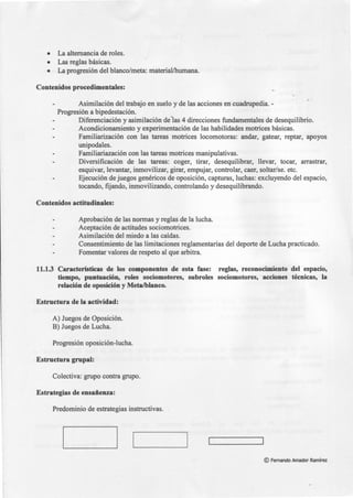 • La alternancia de roles.
• Las reglas básicas.
• La progresión del blanco/meta: material/humana.
Contenidos procedimentales:
Asimilación del trabajo en suelo y de las acciones en cuadrupedia.-
Progresión a bipedestación.
Diferenciación y asimilación de·las 4 direcciones fundamentales de desequilibrio.
Acondicionamiento y experimentación de las habilidades motrices básicas.
Familiarización con las tareas motrices locomotoras: andar, gatear, reptar, apoyos
unipodales.
Familiariazación con las tareas motrices manipulativas.
Diversificación de las tareas: coger, tirar, desequilibrar, llevar, tocar, arrastrar,
esquivar, levantar, inmovilizar, girar, empujar, controlar, caer, soltar/se. etc.
Ejecución de juegos genéricos de oposición, capturas, luchas: excluyendo del espacio,
tocando, fijando, inmovilizando, controlando y desequilibrando.
Contenidos actitudinales:
Aprobación de las normas y reglas de la lucha.
Aceptación de actitudes sociomotrices.
Asimilación del miedo a las caídas.
Consentimiento de las limitaciones reglamentarias del deporte de Lucha practicado.
Fomentar valores de respeto al que arbitra.
11.1.3 Características de los componentes de esta fase: reglas, reconocimiento del espacio,
tiempo, puntuación, roles sociomotores, subroles sociomotores, acciones técnicas, la
relación de oposición y Meta/blanco.
Estructura de la actividad:
A) Juegos de Oposición.
B) Juegos de Lucha.
Progresión oposición-lucha.
Estructura grupal:
Colectiva: grupo contra grupo.
Estrategias de ensañenza:
Predominio de estrategias instructivas.
©Fernando Amador Ramírez
 