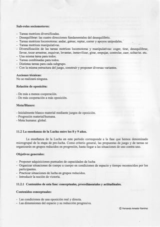 Sub-roles sociomotores:
- Tareas motrices diversificadas.
- Desequilibrar: las cuatro direcciones fundamentales del desequilibrio.
- Tareas motrices locomotoras: andar, gatear, reptar, correr y apoyos unipodales...
Tareas motrices manipulativas. ·' ,
- Diversificación de las tareas motrices locomotoras y manipulativas: coger, tirar, desequilibrar,
llevar, tocar arrastrar, esquivar, levantar, inmovilizar, girar, empujar, controlar, caer, soltar/se. etc.
- Una misma tarea para todos.
- Tareas combinadas para todos.
- Distintas tareas para cada subgrupo.
- Con la misma.estructura del juego, construir y proponer diversas variantes.
Acciones técnicas:
No se realizará ninguna.
Relación de oposición:
- De más a menos cooperación.
- De más cooperación a más oposición.
Meta/Blanco:
- Inicialmente blanco material mediante juegos de oposición.
-Progresión material/humana.
- Meta humana: global.
11.2 La enseñanza de la Lucha entre los 8 y 9 años.
La enseñanza de la Lucha en este período corresponde a la fase que hemos denominado
microgrupal de la etapa de pre-lucha. Como criterio general, las propuestas de juego y de tareas se
organizarán en grupos reducidos en progresión, hasta llegar a las situaciones de uno contra uno.
Objetivos generales:
- Proponer adquisiciones puntuales de capacidades de lucha
- Organizar situaciones de cuerpo a cuerpo en condiciones de espacio y tiempo reconocidos por los
participantes.
- Practicar situaciones de lucha en grupos reducidos.
- Introducir la noción de victoria.
11.2.1 Contenidos de esta fase: conceptuales, procedimentales y actitudinales.
Contenidos conceptuales:
- Las condiciones de una oposición real y directa.
- Las dimensiones del espacio y su reducción progresiva.
· © Fernando Amador Ramírez
 