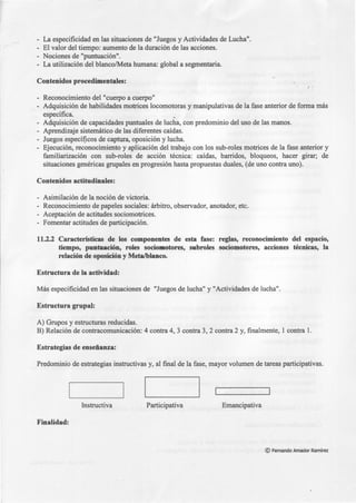 - La especificidad en las situaciones de "Juegos y Actividades de Lucha".
- El valor del tiempo: aumento de la duración de las acciones.
- Nociones de "puntuación".
- La utilización del blanco/Meta humana: global a segmentarla.
Contenidos procedimentales:
- Reconocimiento del "cuerpo a cuerpo"
- Adquisición de habilidades motrices locomotoras y manipulativas de la fase anterior de forma más
específica.
- Adquisición de capacidades puntuales de lucha, con predominio del uso de las manos.
- Aprendizaje sistemático de las diferentes caídas.
- Juegos especi(ícos de captura, oposición y lucha.
- Ejecución, reconocimiento y aplicación del trabajo con los sub-roles motrices de la fase anterior y
familiarización con sub-roles de acción técnica: caídas, barridos, bloqueos, hacer girar; de
situaciones genéricas grupales en progresión hasta propuestas duales, (de uno contra uno).
Contenidos actitudinales:
- Asimilación de la noción de victoria.
- Reconocimiento de papeles sociales: árbitro, observador, anotador, etc.
- Aceptación de actitudes sociomotrices.
- Fomentar actitudes de participación.
11.2.2 Características de los componentes de esta fase: reglas, reconocimiento del espacio,
tiempo, puntuación, roles sociomotores, subroles sociomotores, acciones técnicas, la
relación de oposición y Meta/blanco.
Estructura de la actividad:
Más especificidad en las situaciones de "Juegos de lucha" y "Actividades de lucha".
Estructura grupal:
A) Grupos y estructuras reducidas.
B) Relación de contracomunicación: 4 contra 4, 3 contra 3, 2 contra 2 y, finalmente, 1 contra l.
Estrategias de enseñanza:
Predominio de estrategias instructivas y, al final de la fase, mayor volumen de tareas participativas.
Instructiva Participativa Emancipativa
Finalidad:
©Fernando Amador Ramírez
 