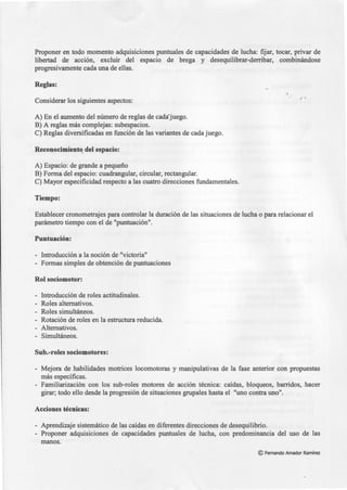 Proponer en todo momento adquisiciones puntuales de capacidades de lucha: fijar, tocar, privar de
libertad de acción, excluir del espacio de brega y desequilibrar-derribar, combinándose
progresivamente cada una de ellas.
Reglas:
Considerar los siguientes aspectos:
A) En el aumento del número de reglas de cada·juego.
B) A reglas más complejas: subespacios.
C) Reglas diversificadas en función de las variantes de cada juego.
Reconocimient~ del espacio:
A) Espacio: de grande a pequeño
B) Forma del espacio: cuadrangular, circular, rectangular.
C) Mayor especificidad respecto a las cuatro direcciones fundamentales.
Tiempo:
Establecer cronometrajes para controlar la duración de las situaciones de lucha o para relacionar el
parámetro tiempo con el de "puntuación".
Puntuación:
- Introducción a la noción de "victoria"
- Formas simples de obtención de puntuaciones
Rol sociomotor:
- Introducción de roles actitudinales.
- Roles alternativos.
- Roles simultáneos.
- Rotación de roles en la estructura reducida.
- Alternativos.
- Simultáneos.
Sub.-roles sociomotores:
- Mejora de habilidades motrices locomotoras y manipulativas de la fase anterior con propuestas
más específicas.
- Familiarización con los sub-roles motores de acción técnica: caídas, bloqueos, barridos, hacer
girar; todo ello desde la progresión de situaciones grupales hasta el "uno contra uno".
Acciones técnicas:
- Aprendizaje sistemático de las caídas en diferentes direcciones de desequilibrio.
- Proponer adquisiciones de capacidades puntuales de lucha, con predominancia del uso de las
manos.
© Fernando Amador Ramírez
 