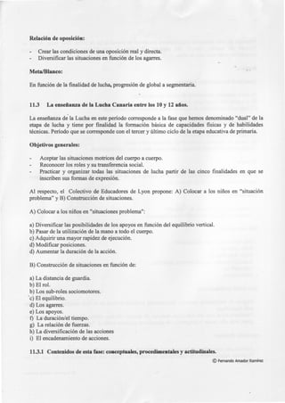 Relación de oposición:
Crear las condiciones de una oposición real y directa.
Diversificar las situaciones en función de los agarres.
Meta/Blanco:
En función de la finalidad de lucha, progresión de global a segmentaria.
11.3 La enseñanza de la Lucha Canaria entre los 10 y 12 años.
,'.
La enseñanza de la Lucha en este período corresponde a la fase que hemos denominado "dual" de la
etapa de lucha y tiene por finalidad la formación básica de capacidades fisicas y de habilidades
técnicas. Período que se corresponde con el tercer y último ciclo de la etapa educativa de primaria.
Objetivos generales:
Aceptar las situaciones motrices del cuerpo a cuerpo.
Reconocer los roles y su transferencia social.
Practicar y organizar todas las situaciones de lucha partir de las cinco finalidades en que se
inscriben sus formas de expresión.
Al respecto, el Colectivo de Educadores de Lyon propone: A) Colocar a los niños en "situación
problema" y B) Construcción de situaciones.
A) Colocar a los niños en "situaciones problema":
a) Diversificar las posibilidades de los apoyos en función del equilibrio vertical.
b) Pasar de la utilización de la mano a todo el cuerpo.
e) Adquirir una mayor rapidez de ejecución.
d) Modificar posiciones.
d) Aumentar la duración de la acción.
B) Construcción de situaciones en función de:
a) La distancia de guardia.
b)Elrol.
b) Los sub-roles sociomotores.
·e) El equilibrio.
d) Los agarres.
e) Los apoyos.
f) La duración/el tiempo.
g) La relación de fuerzas.
h) La diversificación de las acciones
i) El encadenamiento de acciones.
11.3.1 Contenidos de esta fase: conceptuales, procedimentales y actitudinales.
© Fernando Amador Ramírez
 