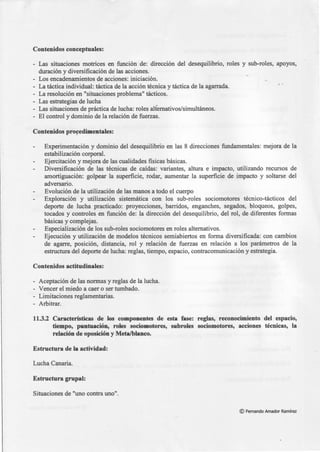 - - ---·-·---
Contenidos conceptuales:
- Las situaciones motrices en función de: dirección del desequilibrio, roles y sub-roles,
duración y diversificación de las acciones.
- Los encadenamientos de acciones: iniciación.
La táctica individual: táctica de la acción técnica y táctica de la agarrada.
- La resolución en "situaciones problema" tácticos.
- Las estrategias de lucha
- Las situaciones de práctica de lucha: roles alfemativos/simultáneos.
- El control y dominio de la relación de fuerzas.
Contenidos pro~edimentales:
apoyos,
•''
Experimentación y dominio del desequilibrio en las 8 direcciones fundamentales: mejora de la
estabilización corporal.
Ejercitación y mejora de las cualidades fisicas básicas.
Diversificación de las técnicas de caídas: variantes, altura e impacto, utilizando recursos de
amortiguación: golpear la superficie, rodar, aumentar la superficie de impacto y soltarse del
adversario.
Evolución de la utilización de las manos a todo el cuerpo
Exploración y utilización sistemática con los sub-roles sociomotores técnico-tácticos del
deporte de lucha practicado: proyecciones, barridos, enganches, segados, bloqueos, golpes,
tocados y controles en función de: la dirección del desequilibrio, del rol, de diferentes formas
básicas y complejas.
Especialización de los sub-roles sociomotores en roles alternativos.
Ejecución y utilización de modelos técnicos semiabiertos en forma diversificada: con cambios
de agarre, posición, distancia, rol y relación de fuerzas en relación a los parámetros de la
estructura del deporte de lucha: reglas, tiempo, espacio, contracomunicación y estrategia.
Contenidos actitudinales:
- Aceptación de las normas y reglas de la lucha.
- Vencer el miedo a caer o ser tumbado.
- Limitaciones reglamentarias.
- Arbitrar.
11.3.2 Características de los componentes de esta fase: reglas, reconocimiento del espacio,
tiempo, puntuación, roles sociomotores, subroles sociomotores, acciones técnicas, la
relación de oposición y Meta/blanco.
Estructura de la actividad:
Lucha Canaria.
Estructura grupal:
Situaciones de "uno contra uno".
© Fernando Amador Ramírez
 