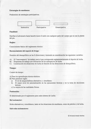 Estrategias de enseñanza:
Predominio de estrategias participativas.
Instructiva Participativa Emancipativa
Finalidad:
Derribar al adve~sario hasta hacerle tocar el suelo con cualquier parte del cuerpo que no sea la planta
del pie.
Reglas:
Conocimiento básico del reglamento técnico.
Reconocimiento del espacio de brega:
Dominio del desequilibrio en las 8 direcciones y teniendo en consideración las siguientes variables:
A) El "macroespacio" de trabajo será el que corresponda reglamentariamente al deporte de lucha.
B) Propuestas de trabajo con utilización de los subespacios de lucha.
C) Construcción de situaciones de lucha en función de las direcciones de desequilibrio.
Tiempo:
Control de tiempo:
A) Para los aprendizajes técnico-tácticos.
B) Para practicar según:
a) El rol de ataque/defensa alternativo y simultáneo.
b) El mejor nivel de automatización en las ejecuciones técnicas y en la toma de decisiones
tácticas.
e) La mejora de las cualidades fisicas.
Puntuación:
El determinado por el reglamento para cada sistema de Lucha.
Rol sociomotor:
Roles alternativos y simultáneos, tanto en las situaciones de enseñanza, como de práctica y de lucha.
Sub-roles sociomotores:
© Fernando Amador Ramírez
 