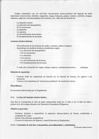 Trabajo sistemático con los sub-roles sociomotores técnico-tácticos del deporte de lucha
practicado: proyecciones, barridos, enganches, siegas, bloqueos, golpes, tocados, controles, amagos,
señuelos, esquivar, acercarse/alejarse del contrario, etc.; todo ello en función de:
La situación motriz.
La dirección del desequilibrio.
El rol sociomotor.
La duración.
Los apoyos.
La diversificación de acciones.
El encadenamiento de acciones
Acciones técnic9-tácticas:
Diversificación de las técnicas de caídas: variantes, altura e impacto.
Aprendizaje de modelos técnicos semiabiertos según:
• La dirección del desequilibrio.
• El rol sociomotor.
• La duración.
• Los apoyos.
• La diversificación de acciones.
• El encadenamiento de acciones.
Y, todo ello en función de: reglas, tiempo, espacio, contracomunicación y
Relación de oposición:
estrategia.
Practicar todas las situaciones en función de: la relación de fuerzas, los agarres y las
distancias.
Colocar a los luchadores en "situaciones problema" de resolución táctica.
Meta/Blanco:
Se encuentra determinada por el Reglamento.
11.4 La fase del dominio técnico-táctico.
Esta fase se corresponde al ciclo de edad comprendido entre los 13 años y los 15 años de edad o
primer ciclo de la etapa educativa de Educación Secundaria Obligatoria.
Objetivos generales:
- Practicar, dominar y especializar el repertorio técnico-táctico de formas combinadas y
complejas de Lucha.
- Iniciar a las prácticas competitivas.
- Conocer la estructura del deporte y específicamente su Reglamento.
11.4.1 Contenidos de esta fase: conceptuales, procedimentales y actitudinales.
©Fernando Amador Ramírez
 