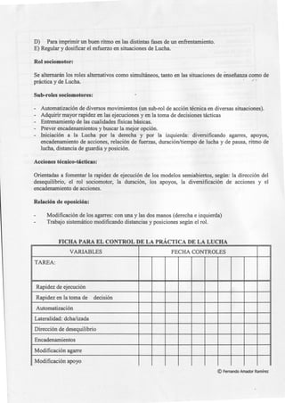 D) Para imprimir un buen ritmo en las distintas fases de un enfrentamiento.
E) Regular y dosificar el esfuerzo en situaciones de Lucha.
Rol sociomotor:
Se alternarán los roles alternativos como simultáneos, tanto en las situaciones de enseñanza como de
práctica y de Lucha. · / '
Sub-roles sociomotores:·
- Automatización de diversos movimientos (un sub-rol de acción técnica en diversas situaciones).
- Adquirir mayor rapidez en las ejecuciones y en la toma de decisiones tácticas
- Entrenamientp de las cualidades físicas básicas.
- Prever encadenamientos y buscar la mejor opción.
- Iniciación a la Lucha por la derecha y por la izquierda: diversificando agarres, apoyos,
encadenamiento de acciones, relación de fuerzas, duración/tiempo de lucha y de pausa, ritmo de
lucha, distancia de guardia y posición.
Acciones técnico-tácticas:
Orientadas a fomentar la rapidez de ejecución de los modelos semiabiertos, según: la dirección del
desequilibrio, el rol sociomotor, la duración, los apoyos, la diversificación de acciones y el
encadenamiento de acciones.
Relación de oposición:
Modificación de los agarres: con una y las dos manos (derecha e izquierda)
Trabajo sistemático modificando distancias y posiciones según el rol.
FICHA PARA EL CONTROL DE LA PRÁCTICA DE LA LUCHA
VARIABLES FECHA CONTROLES
TAREA:
Rapidez de ejecución
Rapidez en la toma de decisión
Automatización
Lateralidad: dcha/izada
Dirección de desequilibrio
Encadenamientos
Modificación agarre
Modificación apoyo
©Fernando Amador Ramírez
 