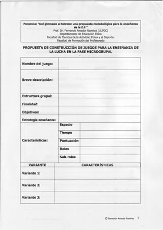 Ponencia: "Del gimnasio al terrero: una propuesta metodológica para la enseñanza
tlela E.F."
Prof. Dr. Fernando Amador Ramírez (ULPGC)
Departamento de Educación Física
Facultad de Ciencias de la Actividad Física y el Deporte.
Facultad de Formación del Profesorado
PROPUESTA DE CONSTRUCCIÓN DE JUEGOS PARA LA ENSEÑANZA DE
LA LUCHA EN LA FASE MICROGRUPAL
Nombre del juego:
Breve descripción:
Estructura grupal:
Finalidad:
Objetivos:
Estrategia enseñanza:
Espacio
TieMpo
Características: Puntuación
Roles
Sull-roles
VARIANTE CARACTERÍSTICAS
Variante 1:
Variante 2:
Variante 3: ·
©Fernando Amador Ramírez 3
 