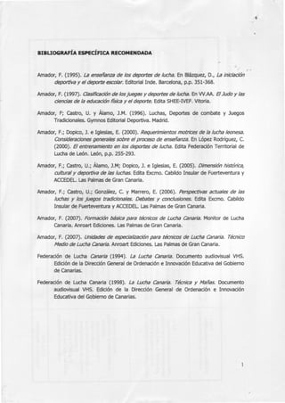 BIBUOGRAFÍA ESPECÍFICA RECOMENDADA
Amador, F. (1995). La enseñanza de los deportes de lucha. En Blázquez, D., La iniciación
deportiva y el deporte escolar. Editorial Inde. Barcelona, p.p. 351-368.
Amador, F. (1997). Clasificación de losjuegos y deportes de lucha. En W.AA. ElJudo y las
ciencias de la educación física y el deporte. Edita SHEE-IVEF. Vitoria.
Amador, F; Castro, U. y Álamo, J.M. (1996). Luchas, Deportes de combate y Juegos
Tradicionales. Gymnos Editorial Deportiva. Madrid.
Amador, F.; Dopico, J. e Iglesias, E. (2000). Requerimientos motrices de la lucha leonesa.
Consideraciones generales sobre el proceso de enseñanza. En López Rodríguez, C.
(2000). El entrenamiento en los deportes de lucha. Edita Federación Territorial de
Lucha de León. León, p.p. 255-293.
Amador, F.; Castro, U.; Álamo, J.M; Dopico, J. e Iglesias, E. (2005). Dimensión histórica,
cultural y deportiva de las luchas. Edita Excmo. Cabildo Insular de Fuerteventura y
ACCEDEL. Las Palmas de Gran Canaria.
Amador, F.; Castro, U.; González, C. y Marrero, E. (2006). Perspectivas actuales de las
luchas y los juegos tradicionales. Debates y conclusiones. Edita Excmo. Cabildo
Insular de Fuerteventura y ACCEDEL. Las Palmas de Gran Canaria.
Amador, F. (2007). Formación básica para técnicos de Lucha Canaria. Monitor de Lucha
Canaria. Anroart Ediciones. Las Palmas de Gran Canaria.
Amador, F. (2007). Unidades de especialización para técnicos de Lucha Canaria. Técnico
Medio de Lucha Canaria. Anroart Ediciones. Las Palmas de Gran Canaria.
Federación de Lucha Canaria (1994). La Lucha Canaria. Documento audiovisual VHS.
Edición de la Dirección General de Ordenación e Innovación Educativa del Gobierno
de Canarias.
Federación de Lucha Canaria (1998). La Lucha Canaria. Técnica y Mañas. Documento
audiovisual VHS. Edición de la Dirección General de Ordenación e Innovación
Educativa del Gobierno de Canarias.
- ~
.' 1
 