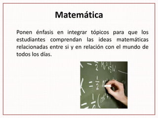 Matemática
Ponen énfasis en integrar tópicos para que los
estudiantes comprendan las ideas matemáticas
relacionadas entre si y en relación con el mundo de
todos los días.
 