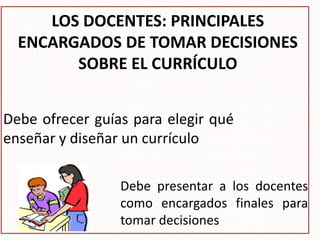 LOS DOCENTES: PRINCIPALES
ENCARGADOS DE TOMAR DECISIONES
SOBRE EL CURRÍCULO
Debe ofrecer guías para elegir qué
enseñar y diseñar un currículo
Debe presentar a los docentes
como encargados finales para
tomar decisiones
 
