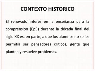 CONTEXTO HISTORICO
El renovado interés en la enseñanza para la
comprensión (EpC) durante la década final del
siglo XX es, en parte, a que los alumnos no se les
permitía ser pensadores críticos, gente que
plantea y resuelve problemas.
 