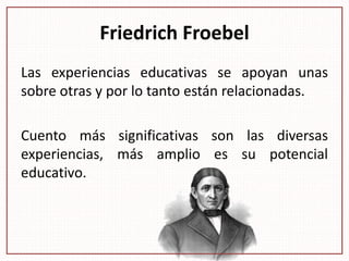Friedrich Froebel
Las experiencias educativas se apoyan unas
sobre otras y por lo tanto están relacionadas.
Cuento más significativas son las diversas
experiencias, más amplio es su potencial
educativo.
 