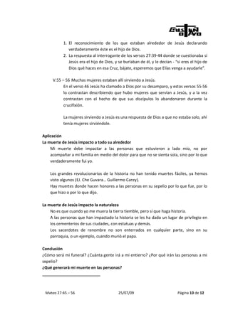 1. El reconocimiento de los que estaban alrededor de Jesús declarando
              verdaderamente éste es el hijo de Dios.
           2. La respuesta al interrogante de los versos 27:39-44 donde se cuestionaba sí
              Jesús era el hijo de Dios, y se burlaban de él, y le decían - “si eres el hijo de
              Dios qué haces en esa Cruz, bájate, esperemos que Elías venga a ayudarle”.

     V.55 – 56 Muchas mujeres estaban allí sirviendo a Jesús.
           En el verso 46 Jesús ha clamado a Dios por su desamparo, y estos versos 55-56
           lo contrastan describiendo que hubo mujeres que servían a Jesús, y a la vez
           contrastan con el hecho de que sus discípulos lo abandonaron durante la
           crucifixión.

           La mujeres sirviendo a Jesús es una respuesta de Dios a que no estaba solo, ahí
           tenía mujeres sirviéndole.

Aplicación
La muerte de Jesús impacto a todo su alrededor
    Mi muerte debe impactar a las personas que estuvieron a lado mío, no por
    acompañar a mi familia en medio del dolor para que no se sienta sola, sino por lo que
    verdaderamente fui yo.

    Los grandes revolucionarios de la historia no han tenido muertes fáciles, ya hemos
    visto algunos (EJ. Che Guvara… Guillermo Carey).
    Hay muertes donde hacen honores a las personas en su sepelio por lo que fue, por lo
    que hizo o por lo que dijo.

La muerte de Jesús impacto la naturaleza
    No es que cuando yo me muera la tierra tiemble, pero sí que haga historia.
    A las personas que han impactado la historia se les ha dado un lugar de privilegio en
    los cementerios de sus ciudades, con estatuas y demás.
    Los sacerdotes de renombre no son enterrados en cualquier parte, sino en su
    parroquia, o un ejemplo, cuando murió el papa.

Conclusión
¿Cómo será mi funeral? ¿Cuánta gente irá a mi entierro? ¿Por qué irán las personas a mi
sepelio?
¿Qué generará mi muerte en las personas?
__________________________



 Mateo 27:45 – 56                          25/07/09                          Página 10 de 12
 