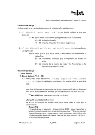 Si eres el hijo de Dios por qué estás ahí clavado en esa cruz


Estructura del pasaje
En éste pasaje se presentan dos clamores de Jesús con efectos diferentes:

  1. o` VIhsou/j fwnh/| mega,lh|( le,gwn (Jesús exclamó a gran voz,
     diciendo)
             45 - 49 Jesús clamó auxilio a Dios y eso generó burla en su contorno
                     45 – 46 Jesús clamó auxilio
                     47 – 49 Impacto del auxilio de Jesús en las personas

  2. o` de. VIhsou/j pa,lin kra,xaj fwnh/| mega,lh| (clamando otra
     vez a gran voz)
              50 – 56 Jesús gritó a gran voz y murió, y eso generó una reacción en la
                      naturaleza.
                      50 – 53 Fenómenos naturales que acompañaron la muerte de
                               Jesús
                      54 – 56 Impacto de la muerte de Jesús y los fenómenos en las
                               personas que estaban con él.

Desarrollo del pasaje
1. Clamor de Jesús
   A. Clamor de Jesús (V. 45 – 46)
      V.45 Este pasaje inicia declarando, (sko,toj evge,neto evpi. pa/san
           th.n gh/n) la oscuridad llegó a toda la tierra durante las 12:00 M. y las 3:00
           PM.

           Con ésta declaración se determina que Jesús estuvo crucificado por lo menos
           tres horas. Aunque Marcos describe que Jesús fue crucificado a las 9:00 AM.
              LBA
                    Mark 15:25 Era la hora tercera cuando le crucificaron.

           ¿Por qué la oscuridad en toda la tierra?
           En el A.T. la oscuridad es enviada como juicio sobre Israel y Egipto por su
           desobediencia.
              Amós 8:9-10
              9
                Y sucederá que en aquel día -- declara el Señor DIOS -- yo haré que el sol se
                                                                           10
              ponga al mediodía y que la tierra en pleno día se oscurezca.    Entonces cambiaré
              vuestras fiestas en llanto y todos vuestros cantos en lamento; pondré cilicio sobre
              todo lomo y calvicie sobre toda cabeza; haré que sea como duelo por hijo único, y
              su fin, como día de amargura.


  Mateo 27:45 – 56                             25/07/09                             Página 3 de 12
 