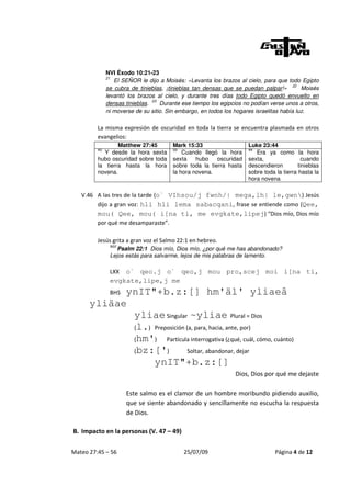 NVI Éxodo 10:21-23
              21
                 El SEÑOR le dijo a Moisés: «Levanta los brazos al cielo, para que todo Egipto
              se cubra de tinieblas, ¡tinieblas tan densas que se puedan palpar!» 22 Moisés
              levantó los brazos al cielo, y durante tres días todo Egipto quedó envuelto en
              densas tinieblas. 23 Durante ese tiempo los egipcios no podían verse unos a otros,
              ni moverse de su sitio. Sin embargo, en todos los hogares israelitas había luz.

         La misma expresión de oscuridad en toda la tierra se encuentra plasmada en otros
         evangelios:
                 Matthew 27:45         Mark 15:33                   Luke 23:44
         45                            33                           44
            Y desde la hora sexta          Cuando llegó la hora        Era ya como la hora
         hubo oscuridad sobre toda     sexta    hubo    oscuridad   sexta,                 cuando
         la tierra hasta la hora       sobre toda la tierra hasta   descendieron         tinieblas
         novena.                       la hora novena.              sobre toda la tierra hasta la
                                                                    hora novena

   V.46 A las tres de la tarde (o` VIhsou/j fwnh/| mega,lh| le,gwn) Jesús
        dijo a gran voz: hli hli lema sabacqani, frase se entiende como (Qee,
        mou( Qee, mou( i[na ti, me evgkate,lipej) “Dios mío, Dios mío
        por qué me desamparaste”.

         Jesús grita a gran voz el Salmo 22:1 en hebreo.
               NVI
                  Psalm 22:1 Dios mío, Dios mío, ¿por qué me has abandonado?
               Lejos estás para salvarme, lejos de mis palabras de lamento.

               LXX o` qeo.j o` qeo,j mou pro,scej moi i[na ti,
               evgkate,lipe,j me
            ynIT"+b.z:[] hm'äl' yliaeâ
               BHS
      yliäae
             yliae Singular ~yliae Plural = Dios
             (l.) Preposición (a, para, hacia, ante, por)
             (hm')    Partícula interrogativa (¿qué, cuál, cómo, cuánto)
             (bz:[')           Soltar, abandonar, dejar
                  ynIT"+b.z:[]
                                                               Dios, Dios por qué me dejaste

                     Este salmo es el clamor de un hombre moribundo pidiendo auxilio,
                     que se siente abandonado y sencillamente no escucha la respuesta
                     de Dios.

B. Impacto en la personas (V. 47 – 49)


Mateo 27:45 – 56                            25/07/09                           Página 4 de 12
 