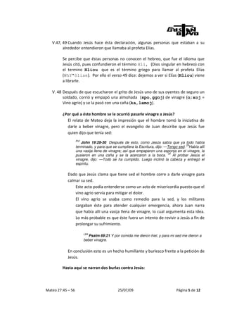 V.47, 49 Cuando Jesús hace ésta declaración, algunas personas que estaban a su
         alrededor entendieron que llamaba al profeta Elías.

         Se percibe que éstas personas no conocen el hebreo, que fue el idioma que
         Jesús citó, pues confundieron el término Hli, (Dios singular en hebreo) con
         el termino Hliou que es el término griego para llamar al profeta Elías
         (WhY"òliae). Por ello el verso 49 dice: dejemos a ver si Elías (Hliou) viene
         a librarle.

   V. 48 Después de que escucharon el grito de Jesús uno de sus oyentes de seguro un
         soldado, corrió y empapó una almohada (spo,ggoj) de vinagre (o;xoj =
         Vino agrio) y se la pasó con una caña (ka,lamoj).

         ¿Por qué a éste hombre se le ocurrió pasarle vinagre a Jesús?
           El relato de Mateo deja la impresión que el hombre tomó la iniciativa de
           darle a beber vinagre, pero el evangelio de Juan describe que Jesús fue
           quien dijo que tenía sed:
                   NVI
                      John 19:28-30 Después de esto, como Jesús sabía que ya todo había
                                                                                      29
                   terminado, y para que se cumpliera la Escritura, dijo: —Tengo sed. Había allí
                   una vasija llena de vinagre; así que empaparon una esponja en el vinagre, la
                                                                           30
                   pusieron en una caña y se la acercaron a la boca.          Al probar Jesús el
                   vinagre, dijo: —Todo se ha cumplido. Luego inclinó la cabeza y entregó el
                   espíritu.

            Dado que Jesús clama que tiene sed el hombre corre a darle vinagre para
            calmar su sed.
                Este acto podía entenderse como un acto de misericordia puesto que el
                vino agrio servía para mitigar el dolor.
                El vino agrio se usaba como remedio para la sed, y los militares
                cargaban éste para atender cualquier emergencia, ahora Juan narra
                que había allí una vasija llena de vinagre, lo cual argumenta esta idea.
                Lo más probable es que éste fuera un intento de revivir a Jesús a fin de
                prolongar su sufrimiento.

                         LBA
                            Psalm 69:21 Y por comida me dieron hiel, y para mi sed me dieron a
                         beber vinagre.


            En conclusión esto es un hecho humillante y burlesco frente a la petición de
            Jesús.

         Hasta aquí se narran dos burlas contra Jesús:




Mateo 27:45 – 56                             25/07/09                          Página 5 de 12
 