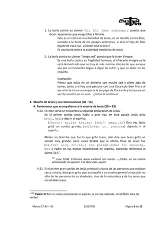 1. La burla contra su clamor “hli hli lema sabacqani” puesto que
                 dicen: esperemos que venga Elías a librarle.
                        Esto es un rechazo a la divinidad de Jesús, es un desafío contra Dios,
                        sumado a la burla de los pasajes anteriores, si eres el hijo de Dios
                        bájate de esa Cruz. ¿Dónde está tu Dios?
                        Es una burla contra la autoridad mesiánica de Jesús

             2. La burla contra su clamor “tengo sed” puesto que le traen Vinagre.
                       Es una burla contra su fragilidad humana, al ofrecerle vinagre se le
                       está demostrado que no hay el más mínimo interés de que aunque
                       sea por un momento llegue a dejar de sufrir, y que su dolor no les
                       importa.

                         Ilustración:
                         Piensa que estás en un desierto con mucha sed y pides algo de
                         tomar, junto a ti hay una persona con una Coca-cola bien fría y al
                         escucharte toma una espuma la empapa de Coca-cola y te la pasa en
                         vez de servirte en un vaso… ¿cómo te sentirías?

2. Muerte de Jesús y sus consecuencias (50 - 56)
   A. Fenómenos que acompañaron a la muerte de Jesús (50 – 53)
      V.50 En este verso se encuentra la segunda declaración de Jesús.
           En el primer sonido Jesús habla a gran voz, en éste pasaje Jesús grita
           (avfi,hmi) y deja ir al espíritu.
              (Ihsou/j pa,lin kra,xaj fwnh/| mega,lh|) Otra vez Jesús
              gritó un sonido grande, (avfh/ken to. pneu/ma) dejando ir al
              espíritu.

             Mateo no describe qué fue lo que gritó Jesús, sólo dice que Jesús gritó un
             sonido muy grande, pero Lucas detalla que la última frase de Jesús fue
             (Pa,ter( eivj cei/ra,j sou paraqh,somai to. pneu/ma,
             mou) Padre en tus manos encomiendo mi espíritu, haciendo referencia al
             Salmo 31:51.
                   NVI
                      Luke 23:46 Entonces Jesús exclamó con fuerza: —¡Padre, en tus manos
                   encomiendo mi espíritu! Y al decir esto, expiró.

        V.51 Si el primer gran sonido de Jesús provocó la burla de las personas que estaban
             cerca a Jesús, éste gran grito que acompañó a su muerte generó la reacción no
             sólo de las personas de su alrededor, sino de la naturaleza y de los seres que
             no estaban vivos.


1 LBA
    Psalm 31:5 En tu mano encomiendo mi espíritu; tú me has redimido, oh SEÑOR, Dios de
verdad.


  Mateo 27:45 – 56                          25/07/09                         Página 6 de 12
 